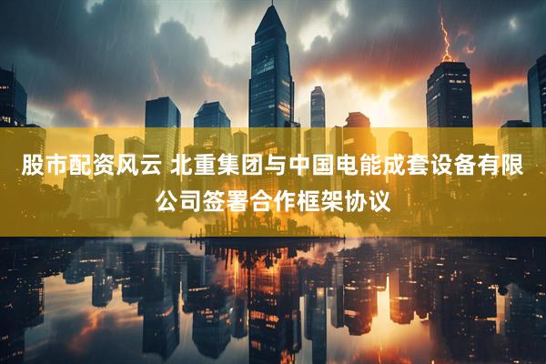 股市配资风云 北重集团与中国电能成套设备有限公司签署合作框架协议