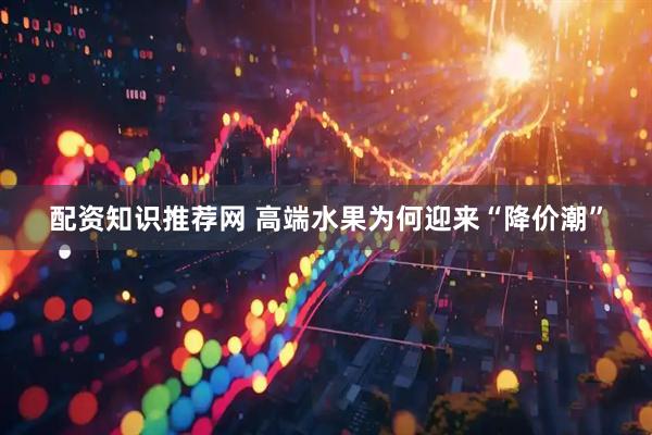 配资知识推荐网 高端水果为何迎来“降价潮”