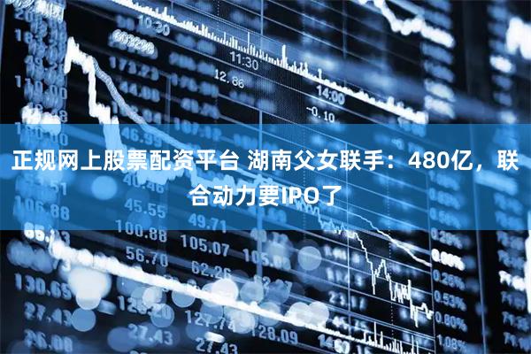 正规网上股票配资平台 湖南父女联手：480亿，联合动力要IPO了