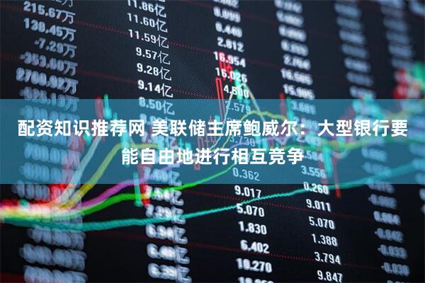 配资知识推荐网 美联储主席鲍威尔：大型银行要能自由地进行相互竞争
