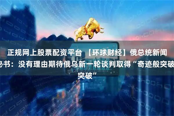 正规网上股票配资平台 【环球财经】俄总统新闻秘书：没有理由期待俄乌新一轮谈判取得“奇迹般突破”