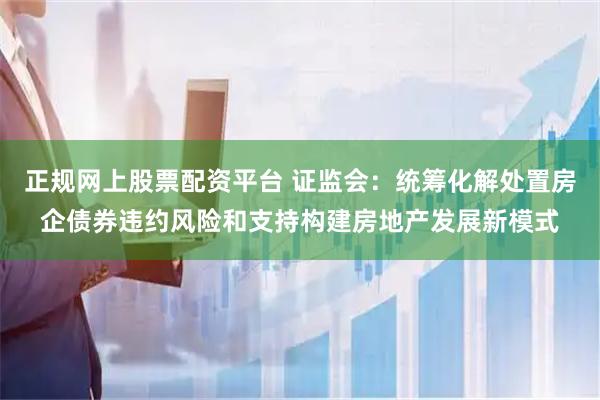正规网上股票配资平台 证监会：统筹化解处置房企债券违约风险和支持构建房地产发展新模式