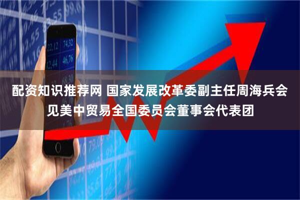 配资知识推荐网 国家发展改革委副主任周海兵会见美中贸易全国委员会董事会代表团