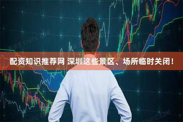 配资知识推荐网 深圳这些景区、场所临时关闭！