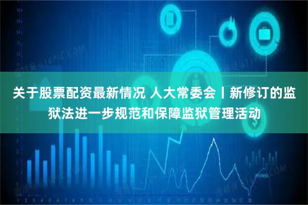 关于股票配资最新情况 人大常委会丨新修订的监狱法进一步规范和保障监狱管理活动