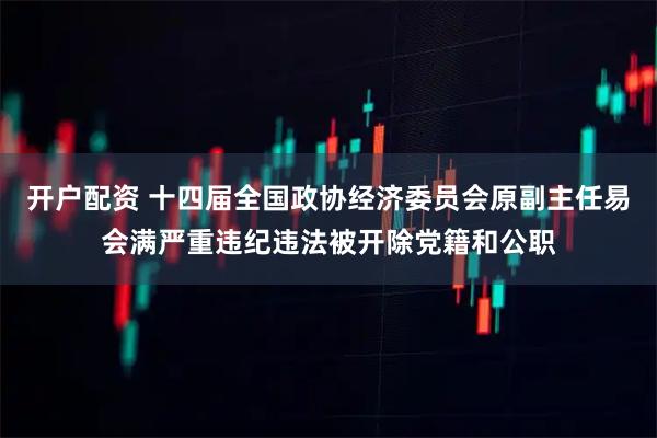 开户配资 十四届全国政协经济委员会原副主任易会满严重违纪违法被开除党籍和公职