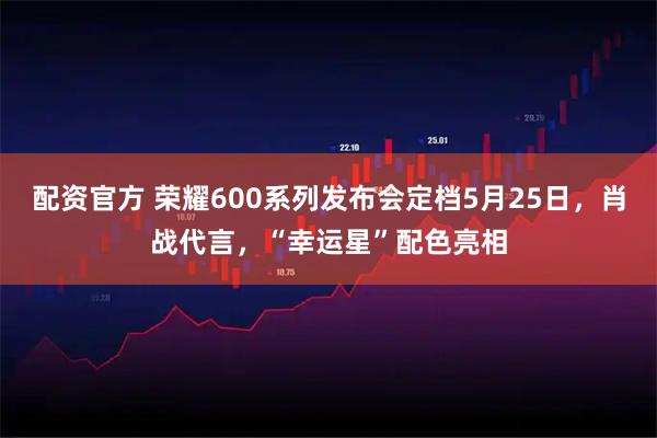 配资官方 荣耀600系列发布会定档5月25日，肖战代言，“幸运星”配色亮相
