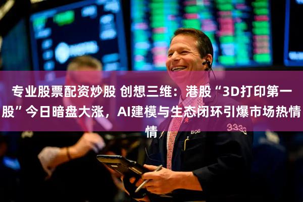 专业股票配资炒股 创想三维：港股“3D打印第一股”今日暗盘大涨，AI建模与生态闭环引爆市场热情