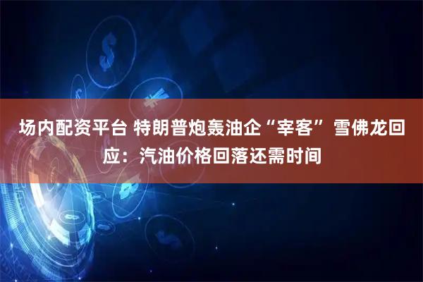 场内配资平台 特朗普炮轰油企“宰客” 雪佛龙回应：汽油价格回落还需时间
