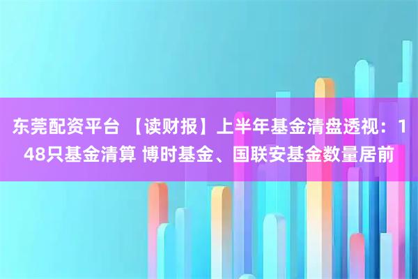 东莞配资平台 【读财报】上半年基金清盘透视：148只基金清算 博时基金、国联安基金数量居前