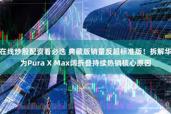在线炒股配资看必选 典藏版销量反超标准版！拆解华为Pura X Max阔折叠持续热销核心原因