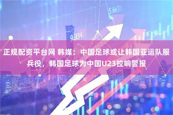 正规配资平台网 韩媒：中国足球或让韩国亚运队服兵役，韩国足球为中国U23拉响警报
