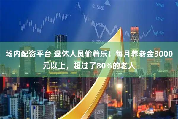 场内配资平台 退休人员偷着乐！每月养老金3000元以上，超过了80%的老人
