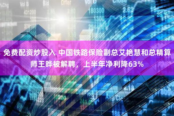 免费配资炒股入 中国铁路保险副总艾艳慧和总精算师王晔被解聘，上半年净利降63%