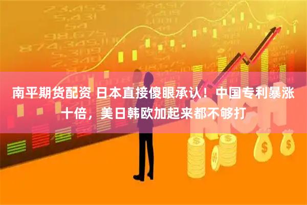 南平期货配资 日本直接傻眼承认！中国专利暴涨十倍，美日韩欧加起来都不够打