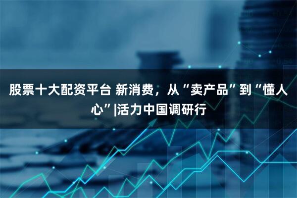 股票十大配资平台 新消费，从“卖产品”到“懂人心”|活力中国调研行