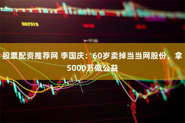 股票配资推荐网 李国庆：60岁卖掉当当网股份，拿5000万做公益