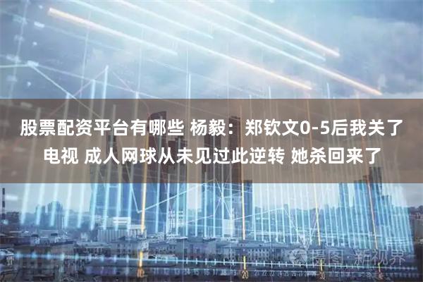 股票配资平台有哪些 杨毅：郑钦文0-5后我关了电视 成人网球从未见过此逆转 她杀回来了