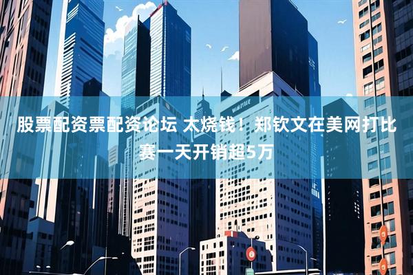 股票配资票配资论坛 太烧钱！郑钦文在美网打比赛一天开销超5万