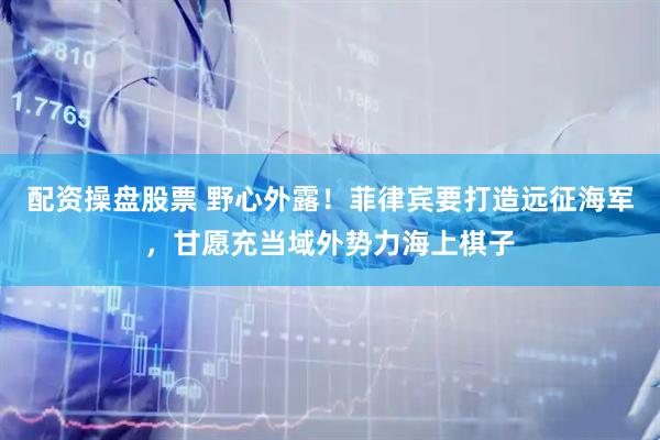 配资操盘股票 野心外露！菲律宾要打造远征海军，甘愿充当域外势力海上棋子