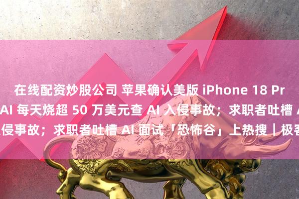 在线配资炒股公司 苹果确认美版 iPhone 18 Pro Max 有问题；OpenAI 每天烧超 50 万美元查 AI 入侵事故；求职者吐槽 AI 面试「恐怖谷」上热搜｜极客早知道